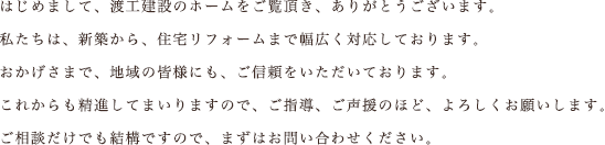 はじめまして、渡工建設のホームをご覧頂き、ありがとうございます。私たちは、新築から、住宅リフォームまで幅広く対応しております。おかげさまで、地域の皆様にも、ご信頼をいただいております。これからも精進してまいりますので、ご指導、ご声援のほど、よろしくお願いします。ご相談だけでも結構ですので、まずはお問い合わせください。